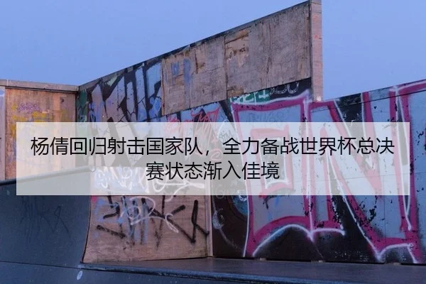 杨倩回归射击国家队，全力备战世界杯总决赛状态渐入佳境