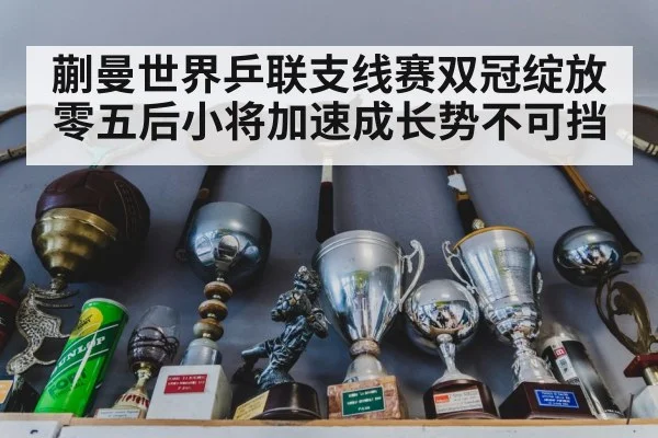 蒯曼世界乒联支线赛双冠绽放 零五后小将加速成长势不可挡
